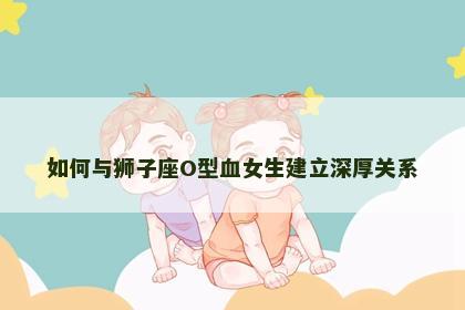 如何与狮子座O型血女生建立深厚关系