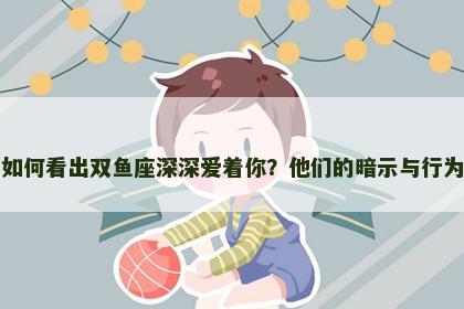 如何看出双鱼座深深爱着你？他们的暗示与行为