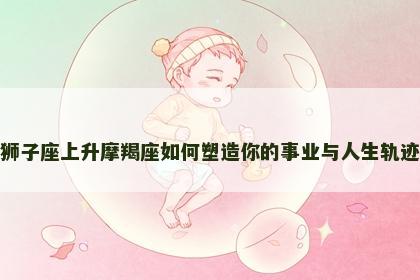 狮子座上升摩羯座如何塑造你的事业与人生轨迹