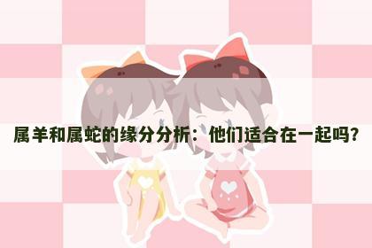 属羊和属蛇的缘分分析：他们适合在一起吗？
