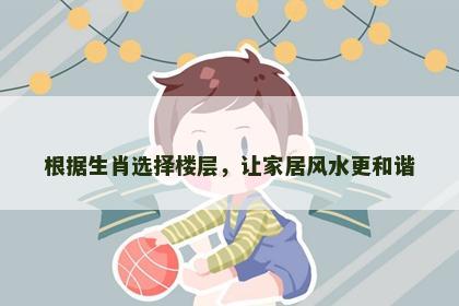根据生肖选择楼层，让家居风水更和谐